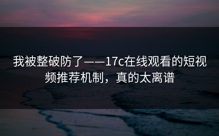 我被整破防了——17c在线观看的短视频推荐机制，真的太离谱