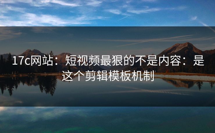17c网站：短视频最狠的不是内容：是这个剪辑模板机制