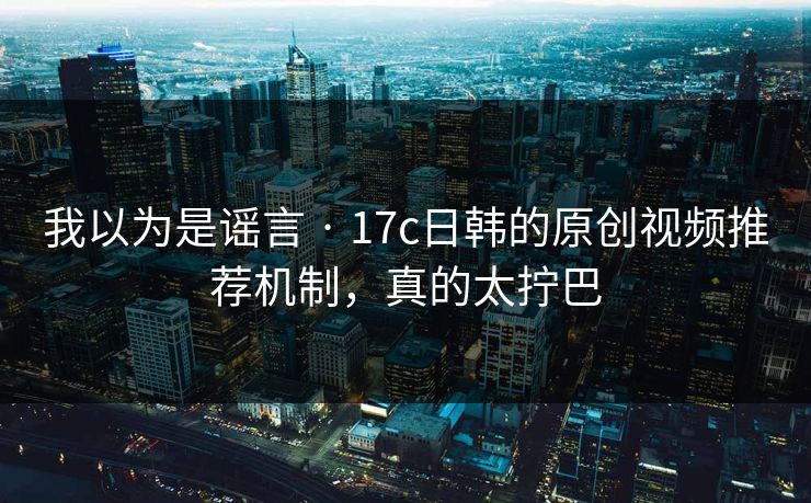 我以为是谣言 · 17c日韩的原创视频推荐机制，真的太拧巴
